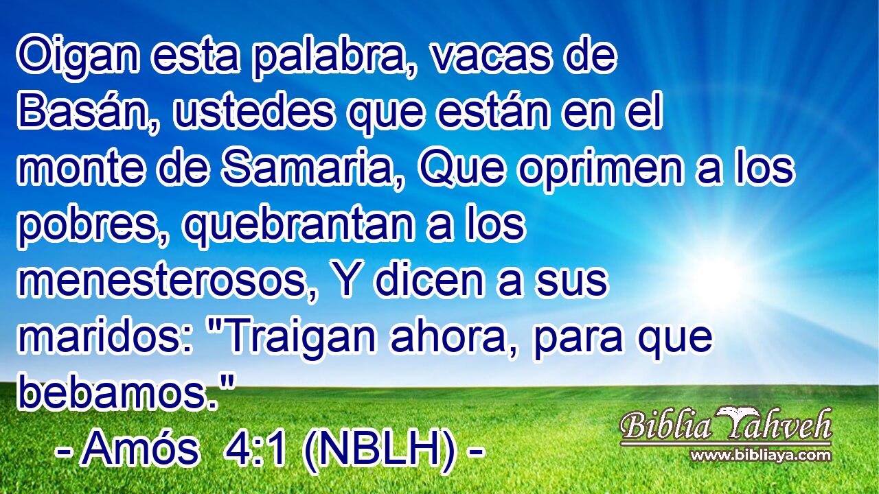  Oigan esta palabra, vacas de Basán, ustedes que están en el monte de Samaria, Que oprimen a los pobres, quebrantan a los menesterosos, Y dicen a sus maridos: 