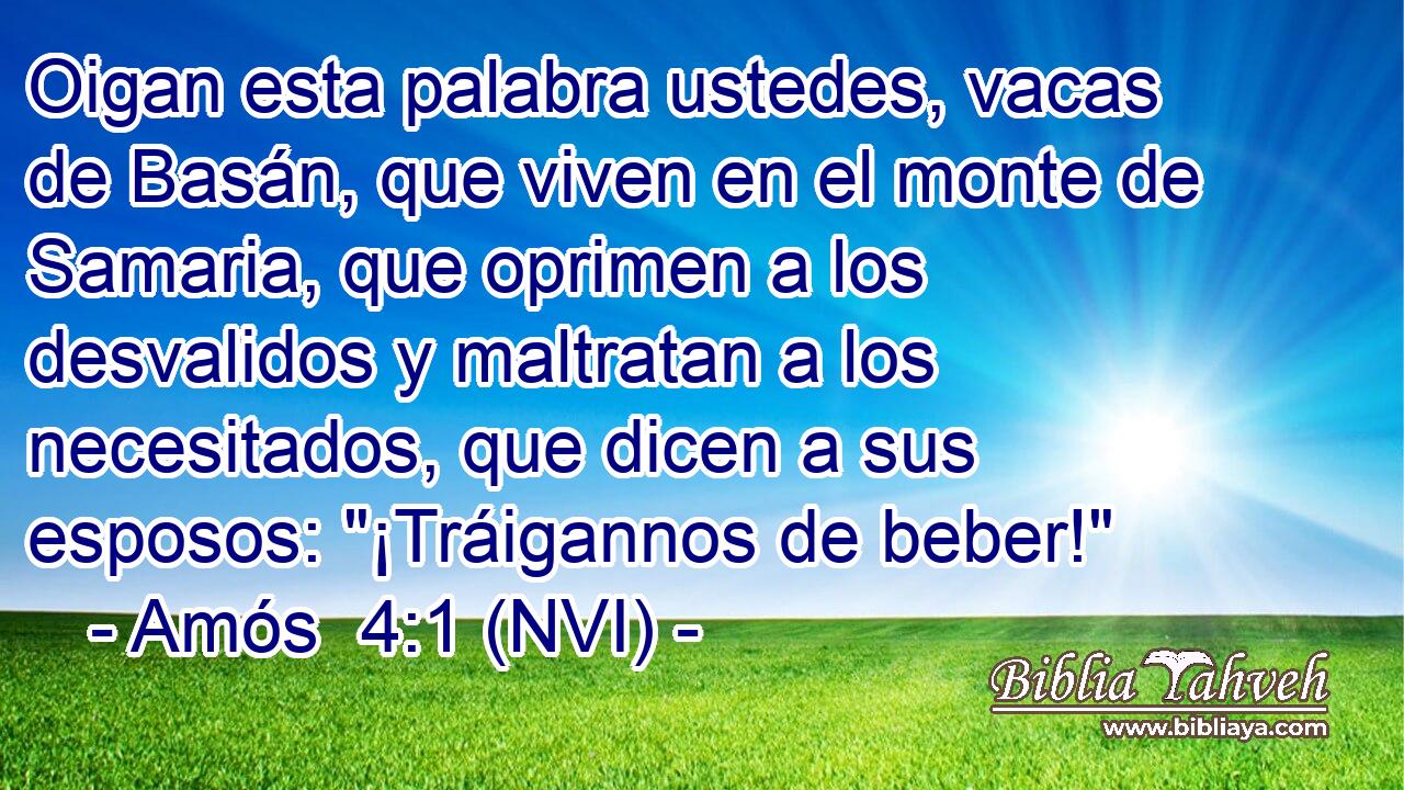  Oigan esta palabra ustedes, vacas de Basán, que viven en el monte de Samaria, que oprimen a los desvalidos y maltratan a los necesitados, que dicen a sus esposos: 