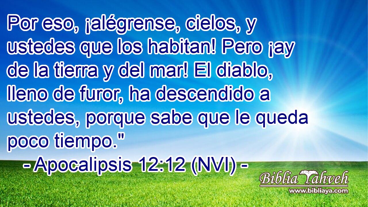  Por eso, ¡alégrense, cielos, y ustedes que los habitan! Pero ¡ay de la tierra y del mar! El diablo, lleno de furor, ha descendido a ustedes, porque sabe que le queda poco tiempo.