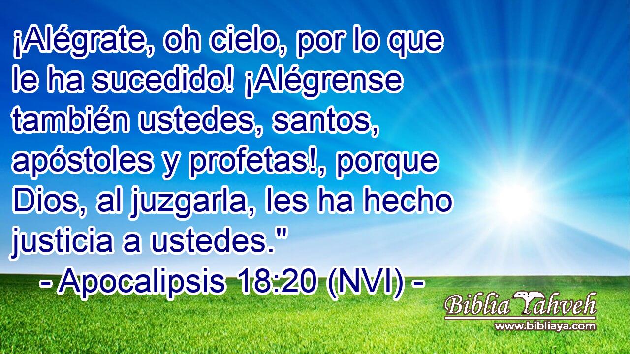  ¡Alégrate, oh cielo, por lo que le ha sucedido! ¡Alégrense también ustedes, santos, apóstoles y profetas!, porque Dios, al juzgarla, les ha hecho justicia a ustedes.