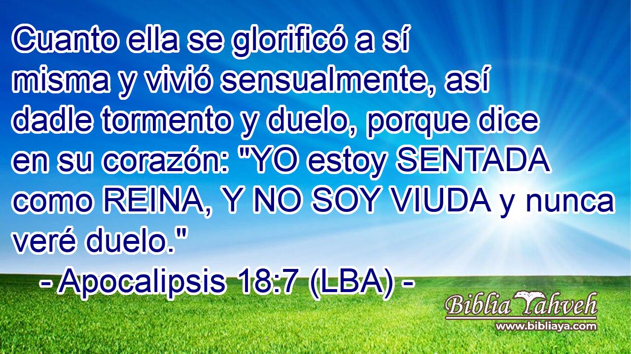 Cuanto ella se glorificó a sí misma y vivió sensualmente, así dadle tormento y duelo, porque dice en su corazón: 