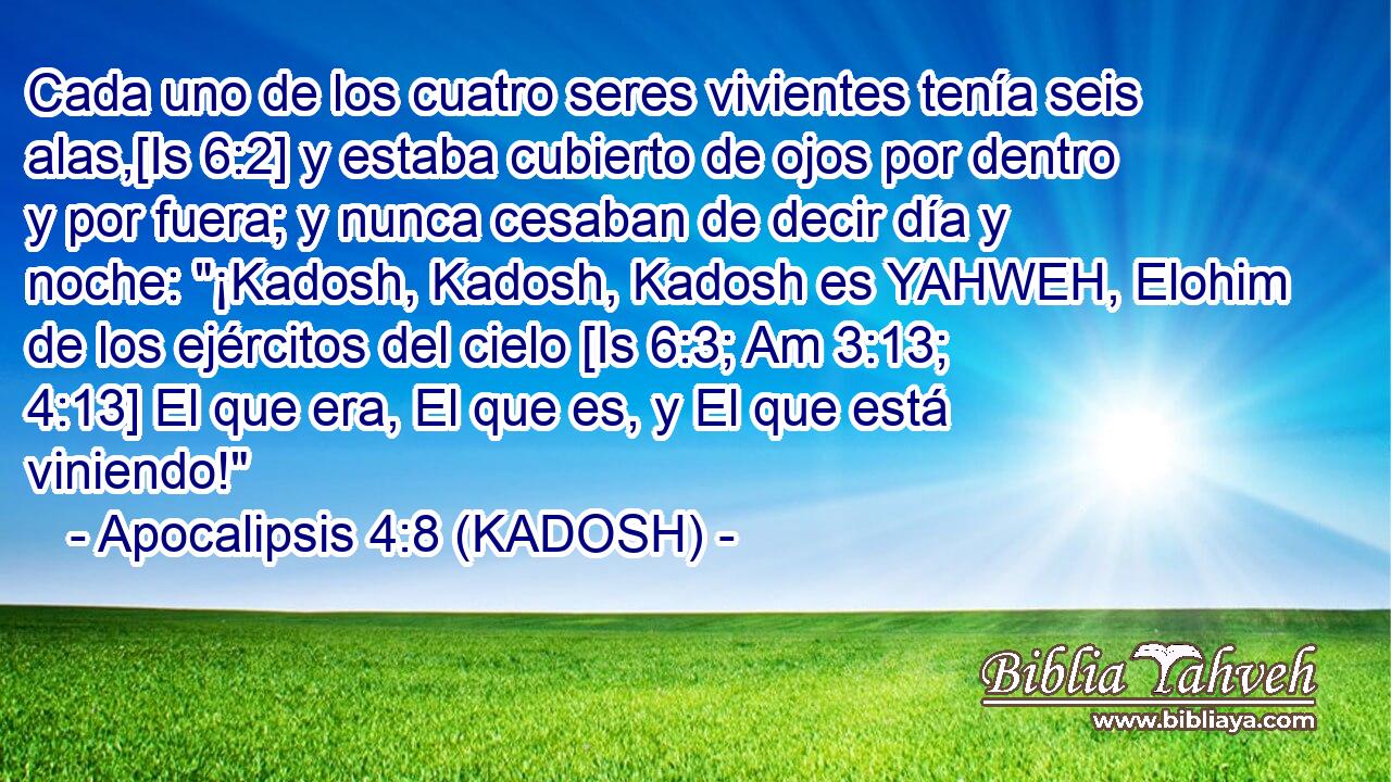  Cada uno de los cuatro seres vivientes tenía seis alas,[Is 6:2] y estaba cubierto de ojos por dentro y por fuera; y nunca cesaban de decir día y noche: 