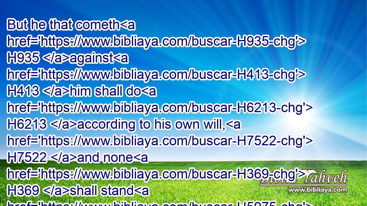 But he that cometh H935 against H413 him shall do H6213 according to his own will, H7522 and none H369 shall stand H5975 before H6440 him: and he shall stand H5975 in the glorious H6643 land, H776 which by his hand H3027 shall be consumed.H3615