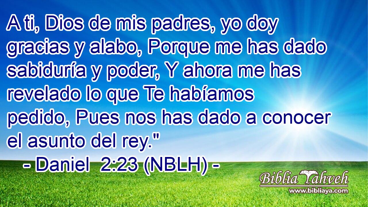  A ti, Dios de mis padres, yo doy gracias y alabo, Porque me has dado sabiduría y poder, Y ahora me has revelado lo que Te habíamos pedido, Pues nos has dado a conocer el asunto del rey.