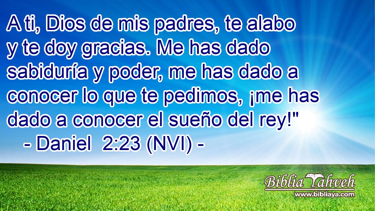  A ti, Dios de mis padres, te alabo y te doy gracias. Me has dado sabiduría y poder, me has dado a conocer lo que te pedimos, ¡me has dado a conocer el sueño del rey!