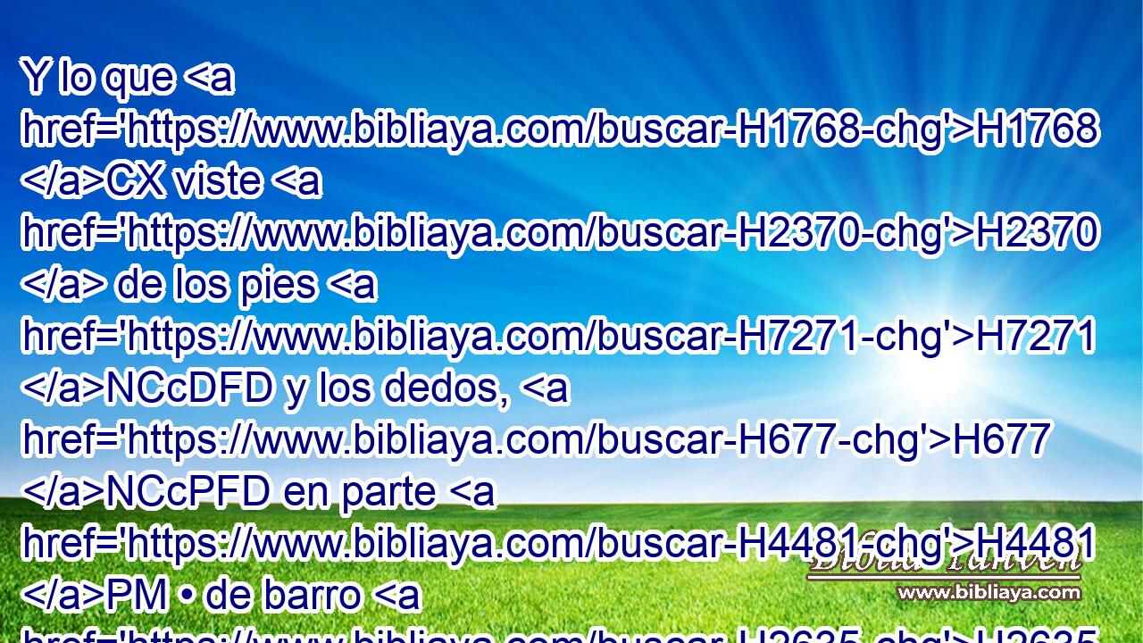 Y lo que H1768 CX viste H2370  de los pies H7271 NCcDFD y los dedos, H677 NCcPFD en parte H4481 PM • de barro H2635  cocido de H1768 Pd alfarero H6353  y en parte H4481 PM • de hierro, H6523  H4437 H1934 H3606 H6903 será un reino H4438  dividido; H6386 VQPvSF-N H1934 mas habrá en él algo de H4480 PM la fuerza del H1768 Pd hierro, H6523 NCcSMD así como • H1768 CR viste H2370  hierro H6523 NCcSMD mezclado H6151  con