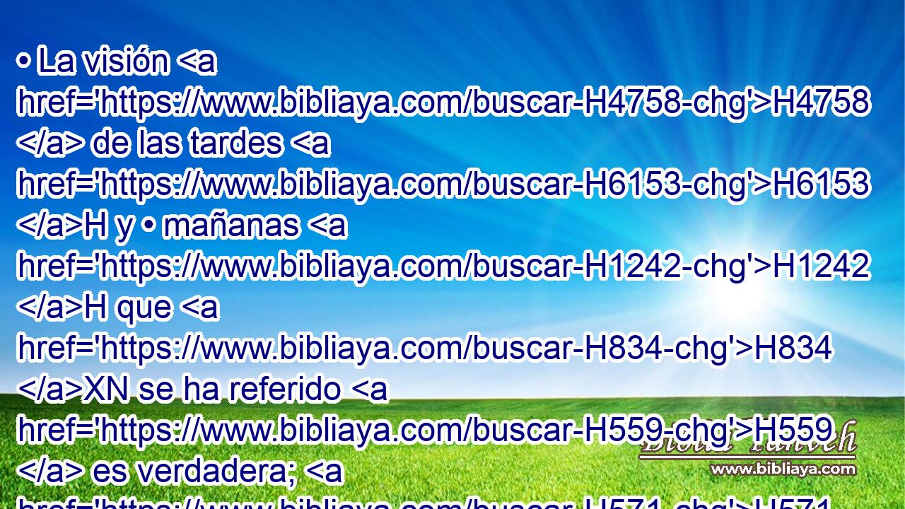• La visión H4758  de las tardes H6153 H y • mañanas H1242 H que H834 XN se ha referido H559  es verdadera; H571  • H1931  y tú H859  guarda H5640  la visión, H2377 H porque H3588 CK es para muchos H7227  días. H3117  