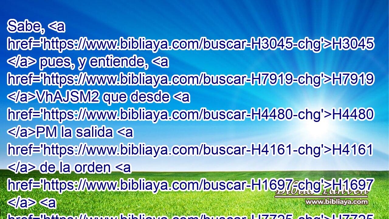 Sabe, H3045  pues, y entiende, H7919 VhAJSM2 que desde H4480 PM la salida H4161  de la orden H1697  H7725 para restaurar y edificar a Jerusalén H3389  hasta H5704 PD el Mesías H4899  Príncipe, H5057  habrá siete H7620  H7651 semanas, H7620  y sesenta H8346  y dos H8147  H7725 semanas; H7620  se volverá a edificar H1129  la plaza H7339  y el muro H2742  • en • tiempos H6256 NCcPM
