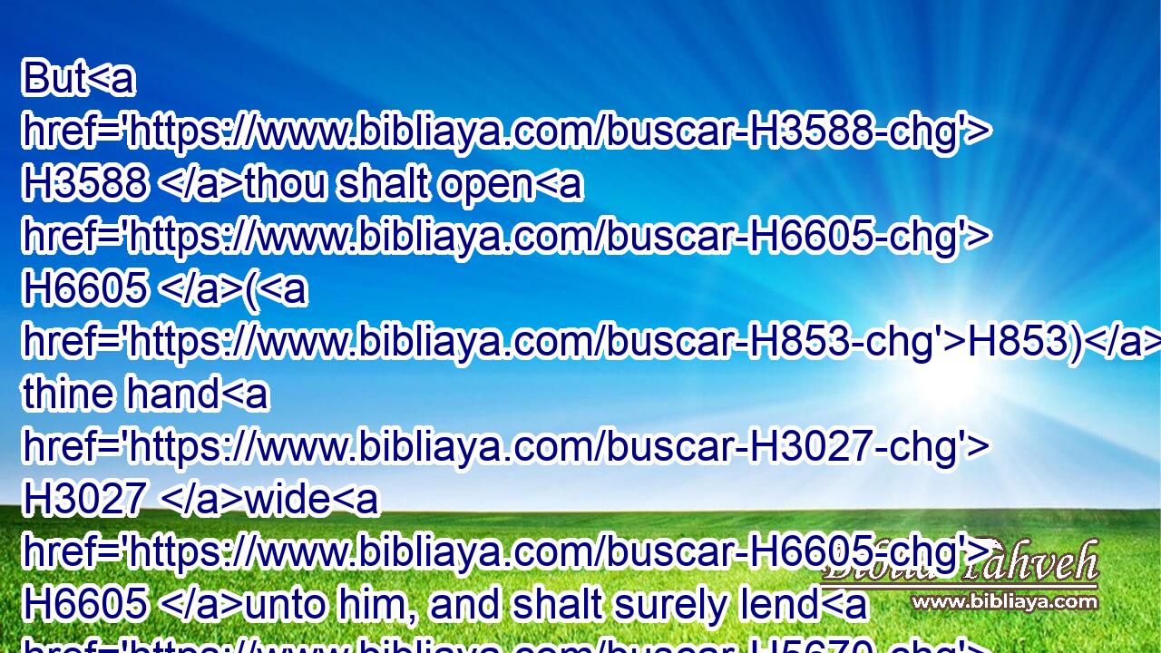 But H3588 thou shalt open H6605 (H853) thine hand H3027 wide H6605 unto him, and shalt surely lend H5670  H5670 him sufficient H1767 for his need, H4270 in that which H834 he wanteth.H2637