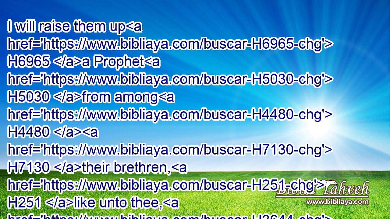 I will raise them up H6965 a Prophet H5030 from among H4480  H7130 their brethren, H251 like unto thee, H3644 and will put H5414 my words H1697 in his mouth; H6310 and he shall speak H1696 unto H413 them(H853) all H3605 that H834 I shall command H6680 him.