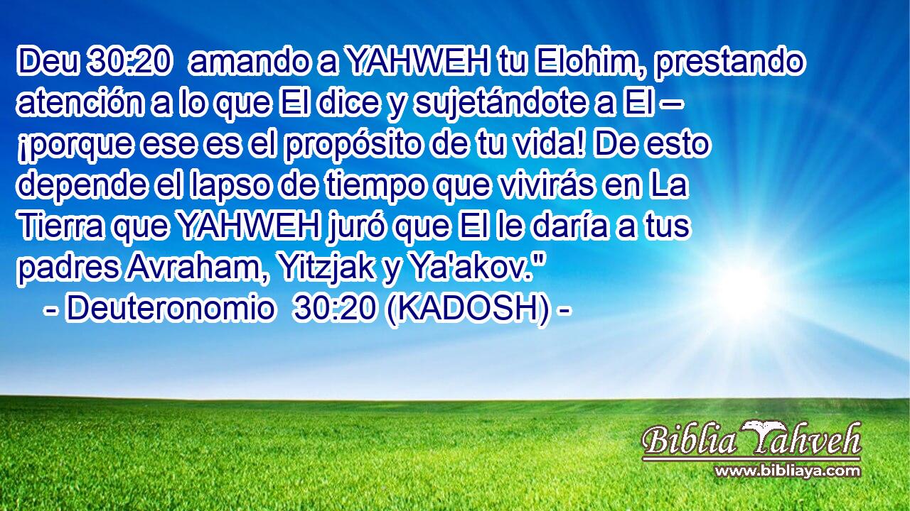  amando a YAHWEH tu Elohim, prestando atención a lo que El dice y sujetándote a El – ¡porque ese es el propósito de tu vida! De esto depende el lapso de tiempo que vivirás en La Tierra que YAHWEH juró que El le daría a tus padres Avraham, Yitzjak y Ya'akov.