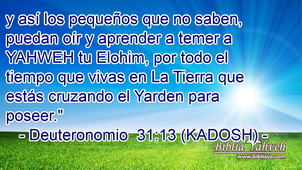  y así los pequeños que no saben, puedan oír y aprender a temer a YAHWEH tu Elohim, por todo el tiempo que vivas en La Tierra que estás cruzando el Yarden para poseer.