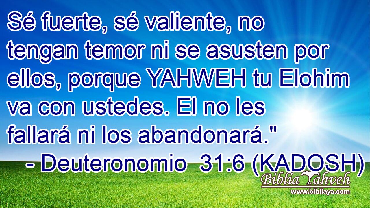  Sé fuerte, sé valiente, no tengan temor ni se asusten por ellos, porque YAHWEH tu Elohim va con ustedes. El no les fallará ni los abandonará.