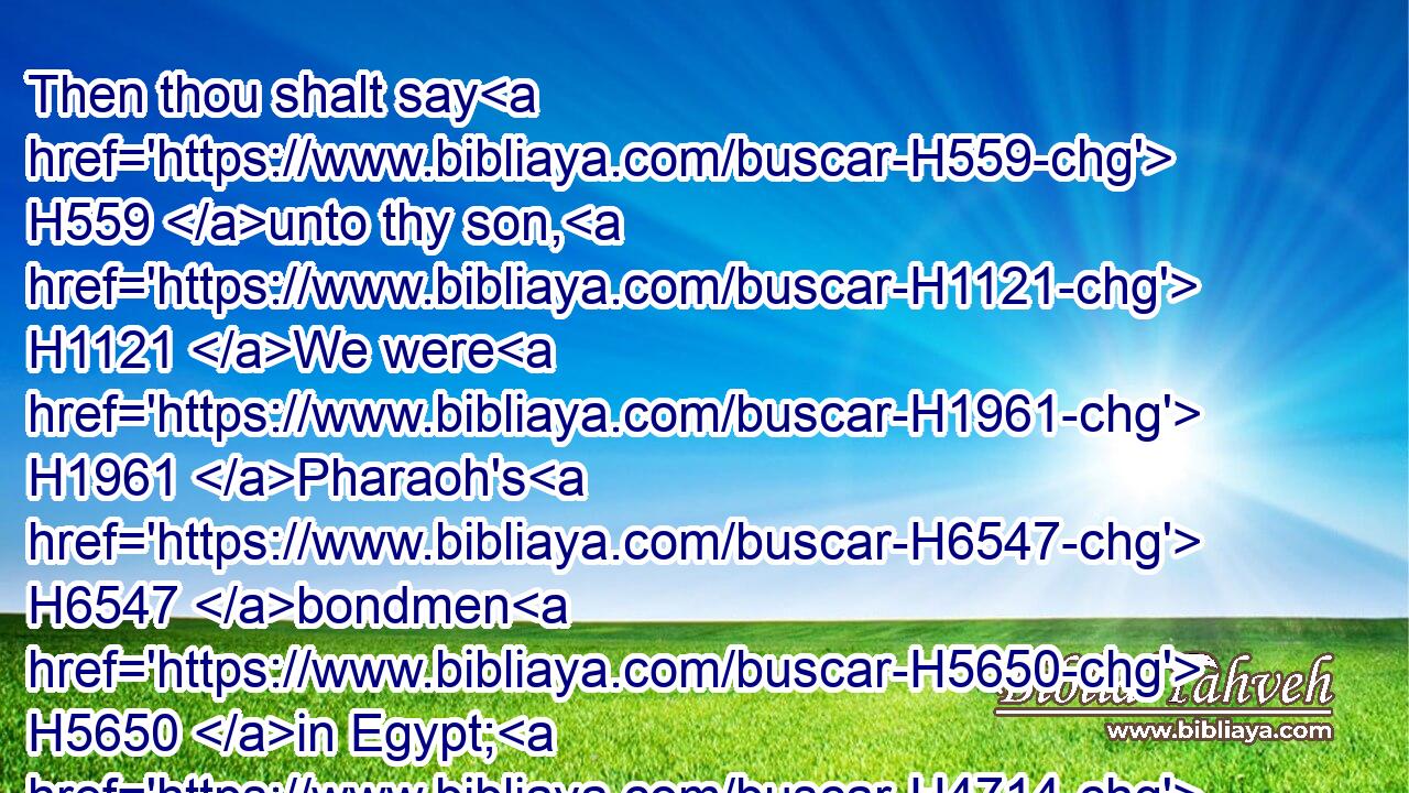 Then thou shalt say H559 unto thy son, H1121 We were H1961 Pharaoh's H6547 bondmen H5650 in Egypt; H4714 and the LORD H3068 brought us out H3318 of Egypt H4480  H4714 with a mighty H2389 hand:H3027