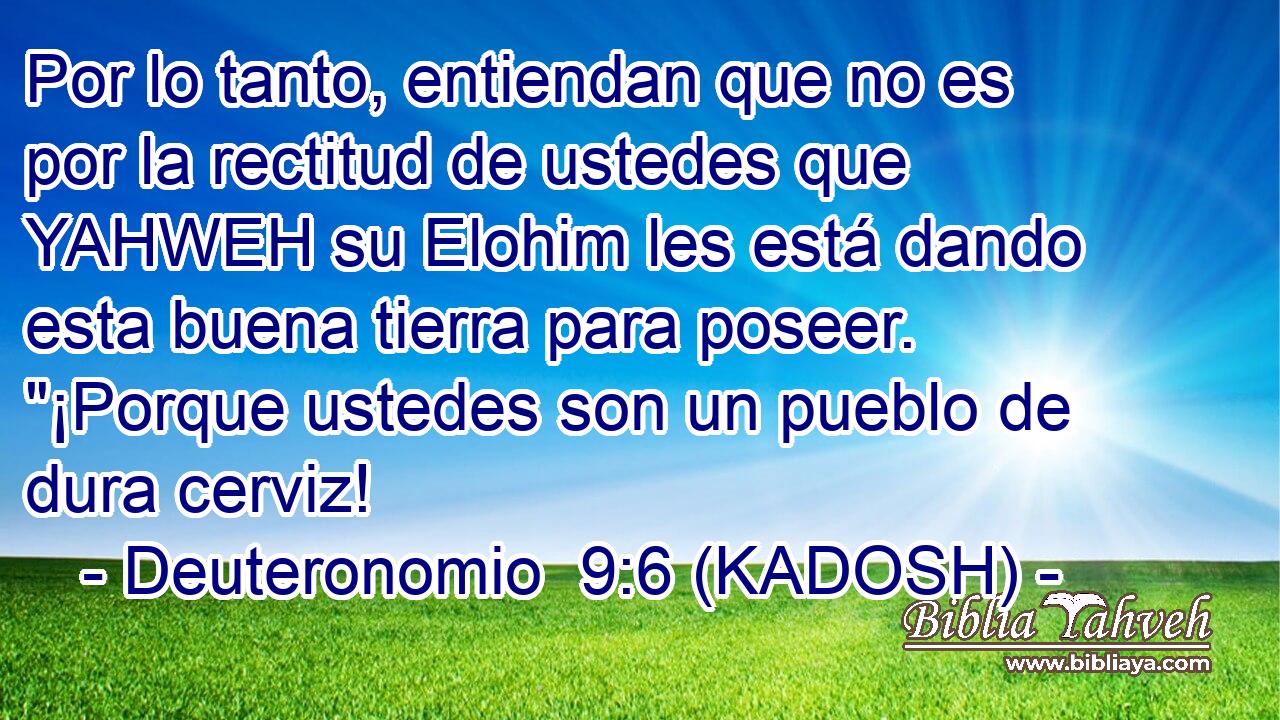  Por lo tanto, entiendan que no es por la rectitud de ustedes que YAHWEH su Elohim les está dando esta buena tierra para poseer. 