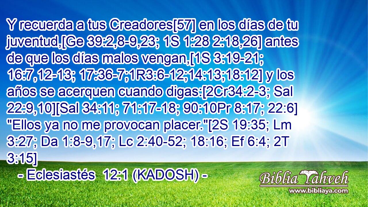  Y recuerda a tus Creadores[57] en los días de tu juventud,[Ge 39:2,8-9,23; 1S 1:28 2:18,26] antes de que los días malos vengan,[1S 3:19-21; 16:7,12-13; 17:36-7;1R3:6-12;14:13;18:12] y los años se acerquen cuando digas:[2Cr34:2-3; Sal 22:9,10][Sal 34:11; 71:17-18; 90:10Pr 8:17; 22:6] 
