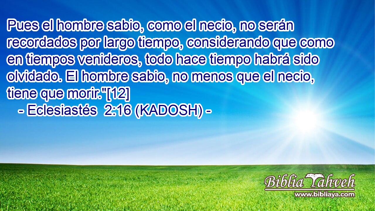  Pues el hombre sabio, como el necio, no serán recordados por largo tiempo, considerando que como en tiempos venideros, todo hace tiempo habrá sido olvidado. El hombre sabio, no menos que el necio, tiene que morir.
