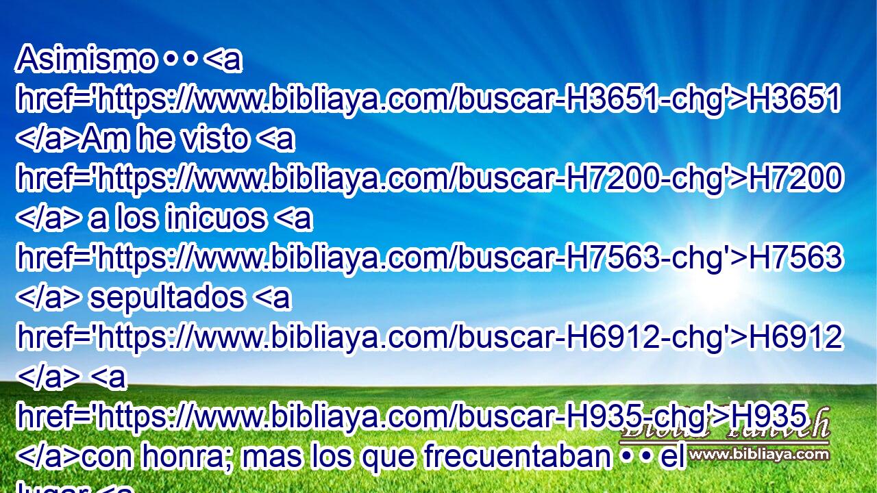 Asimismo • • H3651 Am he visto H7200  a los inicuos H7563  sepultados H6912  H935 con honra; mas los que frecuentaban • • el lugar H4725  santo H6918  fueron H1980  luego puestos en olvido H7911  en la ciudad H5892 h donde H834 XN habían actuado H6213  con rectitud. H3651 Am Esto H1571 CG también H2088  es vanidad. H1892  