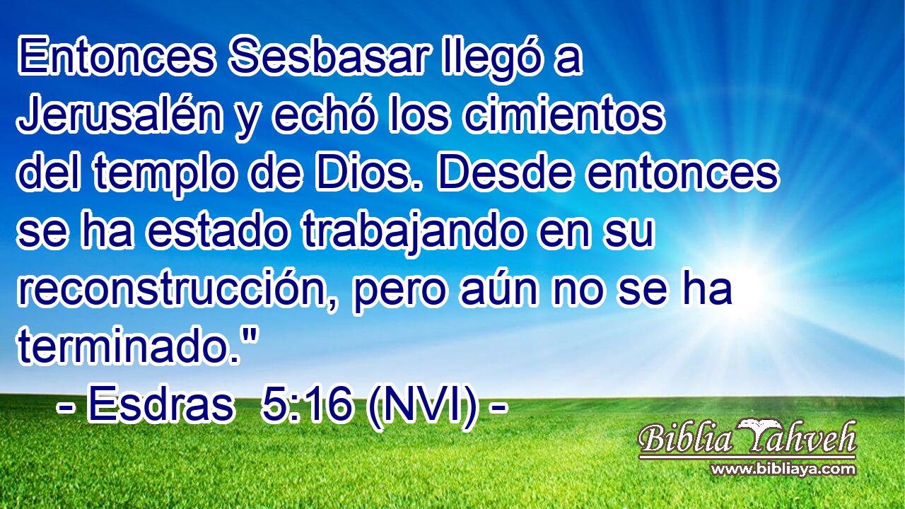  Entonces Sesbasar llegó a Jerusalén y echó los cimientos del templo de Dios. Desde entonces se ha estado trabajando en su reconstrucción, pero aún no se ha terminado.