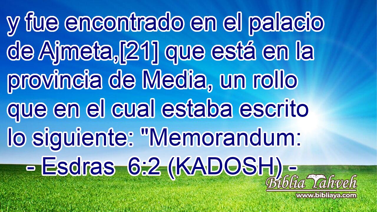  y fue encontrado en el palacio de Ajmeta,[21] que está en la provincia de Media, un rollo que en el cual estaba escrito lo siguiente: 