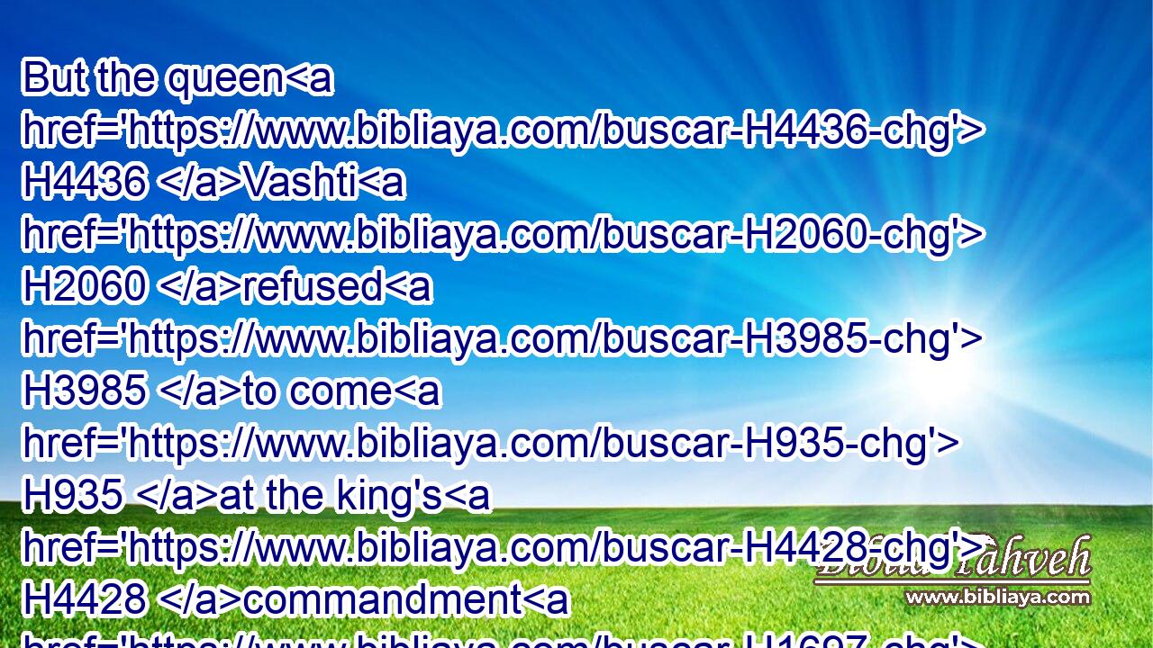 But the queen H4436 Vashti H2060 refused H3985 to come H935 at the king's H4428 commandment H1697 by H834  H3027 his chamberlains: H5631 therefore was the king H4428 very H3966 wroth, H7107 and his anger H2534 burned H1197 in him.