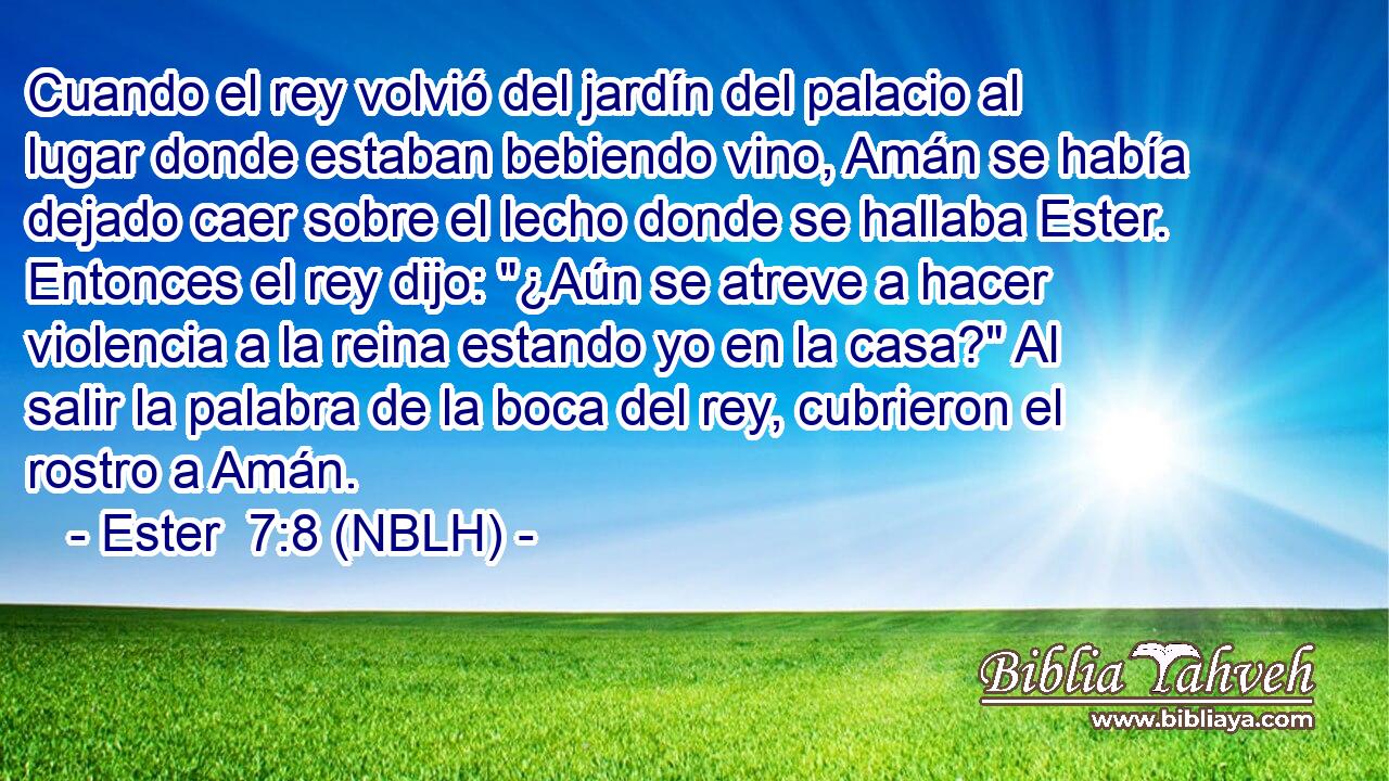  Cuando el rey volvió del jardín del palacio al lugar donde estaban bebiendo vino, Amán se había dejado caer sobre el lecho donde se hallaba Ester. Entonces el rey dijo: 