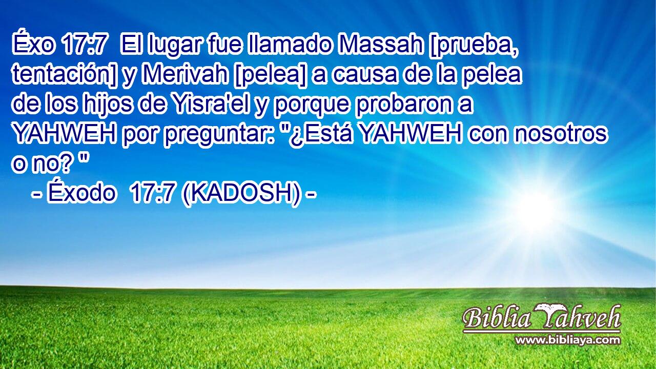  El lugar fue llamado Massah [prueba, tentación] y Merivah [pelea] a causa de la pelea de los hijos de Yisra'el y porque probaron a YAHWEH por preguntar: 