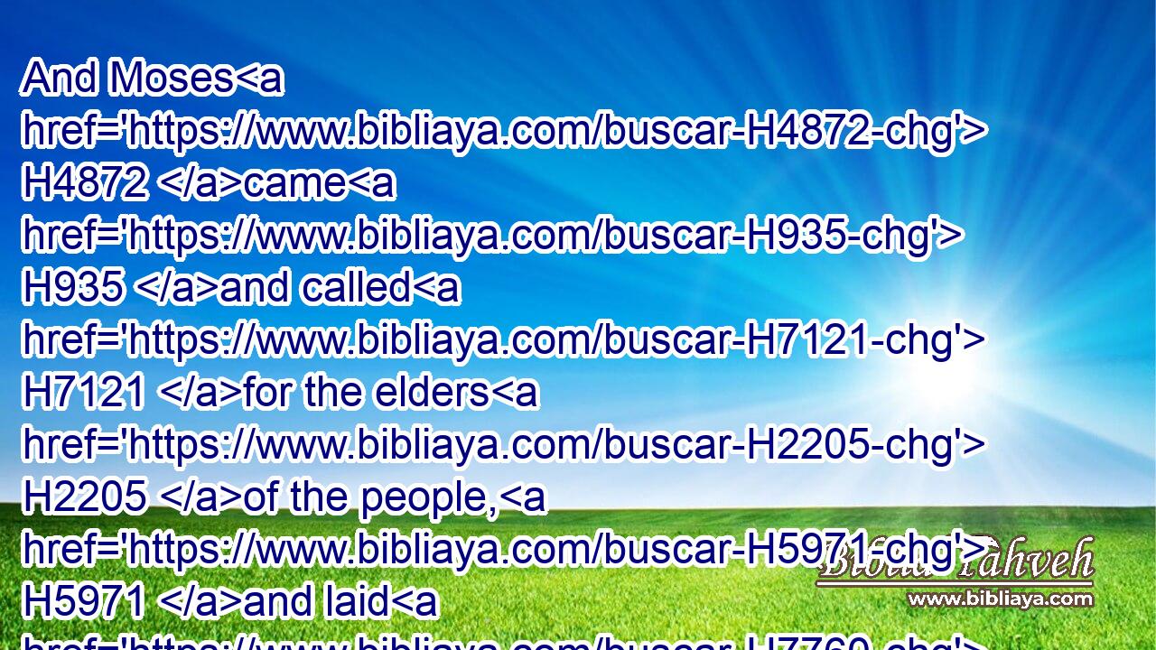 And Moses H4872 came H935 and called H7121 for the elders H2205 of the people, H5971 and laid H7760 before their faces H6440 (H853) all H3605 these H428 words H1697 which H834 the LORD H3068 commanded H6680 him.