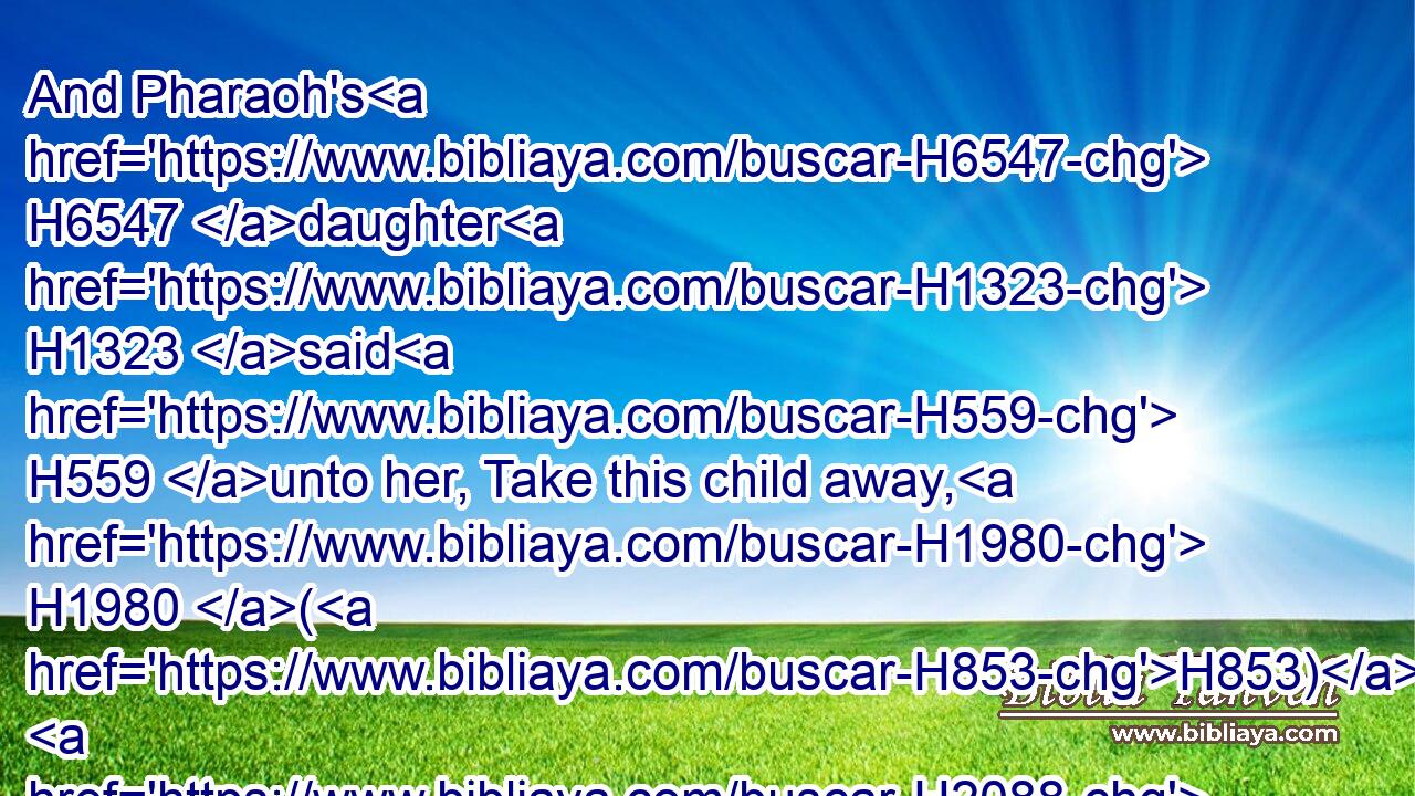 And Pharaoh's H6547 daughter H1323 said H559 unto her, Take this child away, H1980 (H853)  H2088  H3206 and nurse H3243 it for me, and I H589 will give H5414 thee(H853) thy wages. H7939 And the woman H802 took H3947 the child, H3206 and nursed H5134 it.