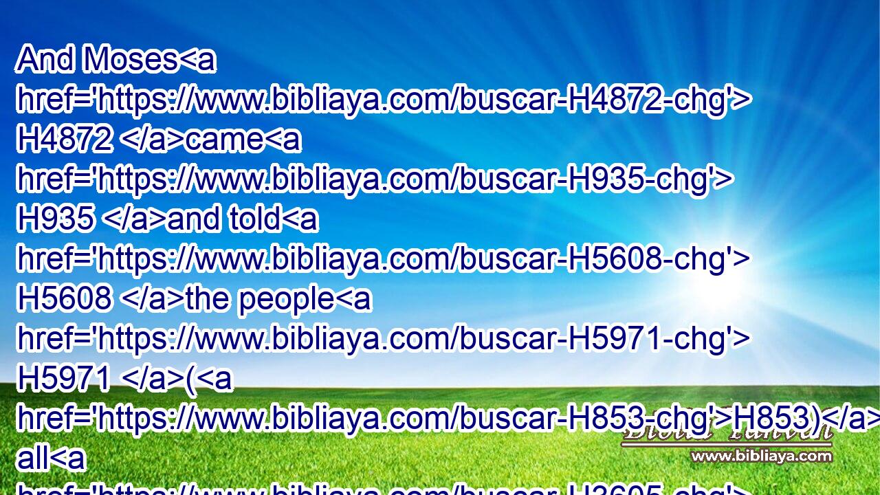 And Moses H4872 came H935 and told H5608 the people H5971 (H853) all H3605 the words H1697 of the LORD, H3068 and all H3605 the judgments: H4941 and all H3605 the people H5971 answered H6030 with one H259 voice, H6963 and said, H559 All H3605 the words H1697 which H834 the LORD H3068 hath said H1696 will we do.H6213