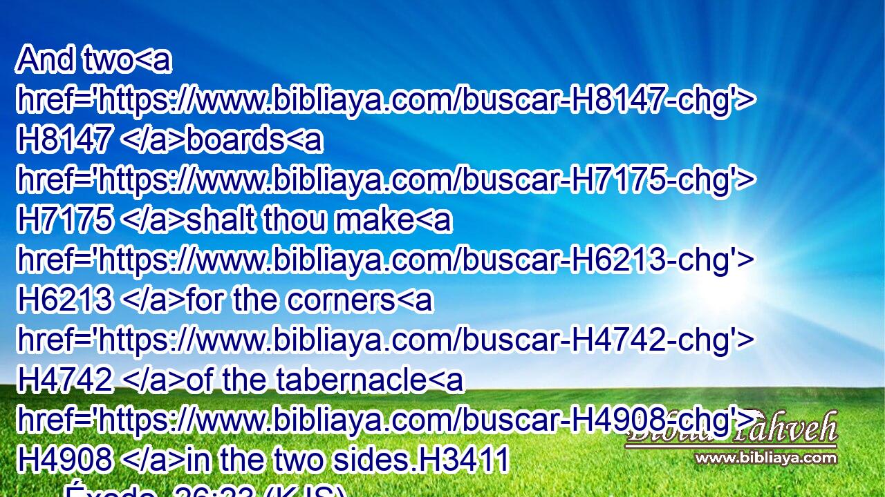 And two H8147 boards H7175 shalt thou make H6213 for the corners H4742 of the tabernacle H4908 in the two sides.H3411