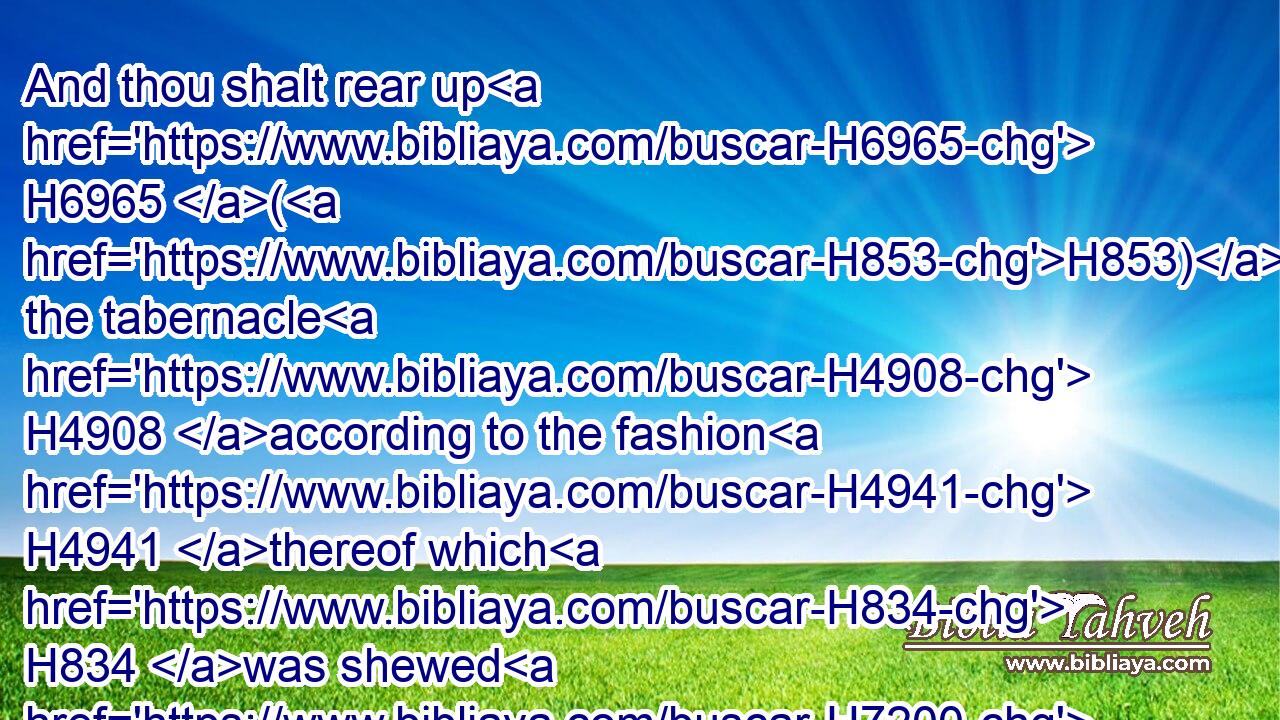 And thou shalt rear up H6965 (H853) the tabernacle H4908 according to the fashion H4941 thereof which H834 was shewed H7200 thee in the mount.H2022