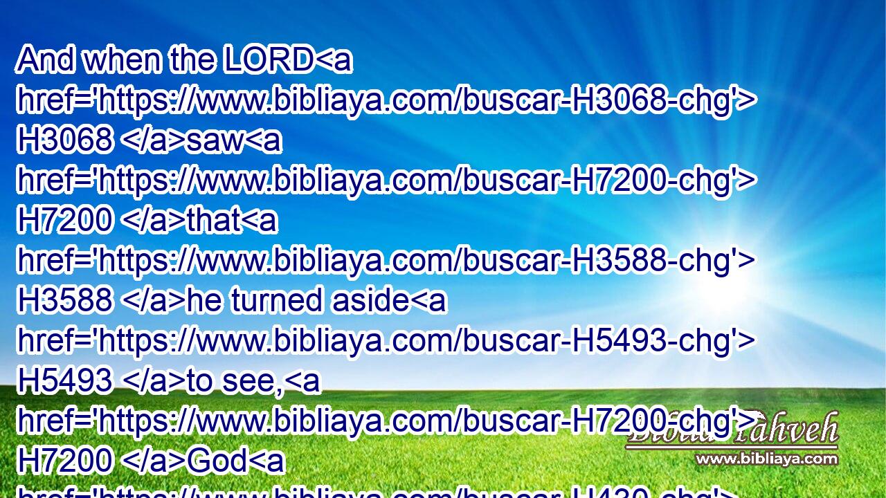 And when the LORD H3068 saw H7200 that H3588 he turned aside H5493 to see, H7200 God H430 called H7121 unto H413 him out of the midst H4480  H8432 of the bush, H5572 and said, H559 Moses, H4872 Moses. H4872 And he said, H559 Here H2009 am I.