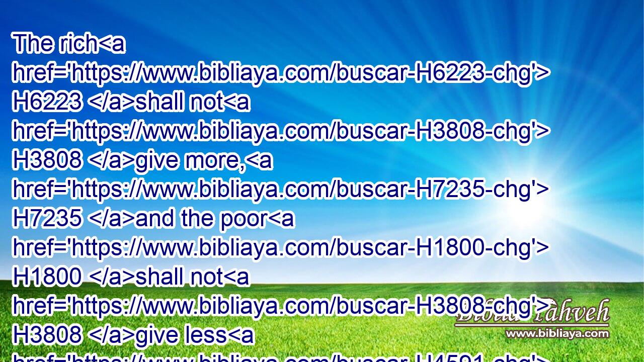 The rich H6223 shall not H3808 give more, H7235 and the poor H1800 shall not H3808 give less H4591 than half H4480  H4276 a shekel, H8255 when they give H5414 (H853) an offering H8641 unto the LORD, H3068 to make an atonement H3722 for H5921 your souls.H5315