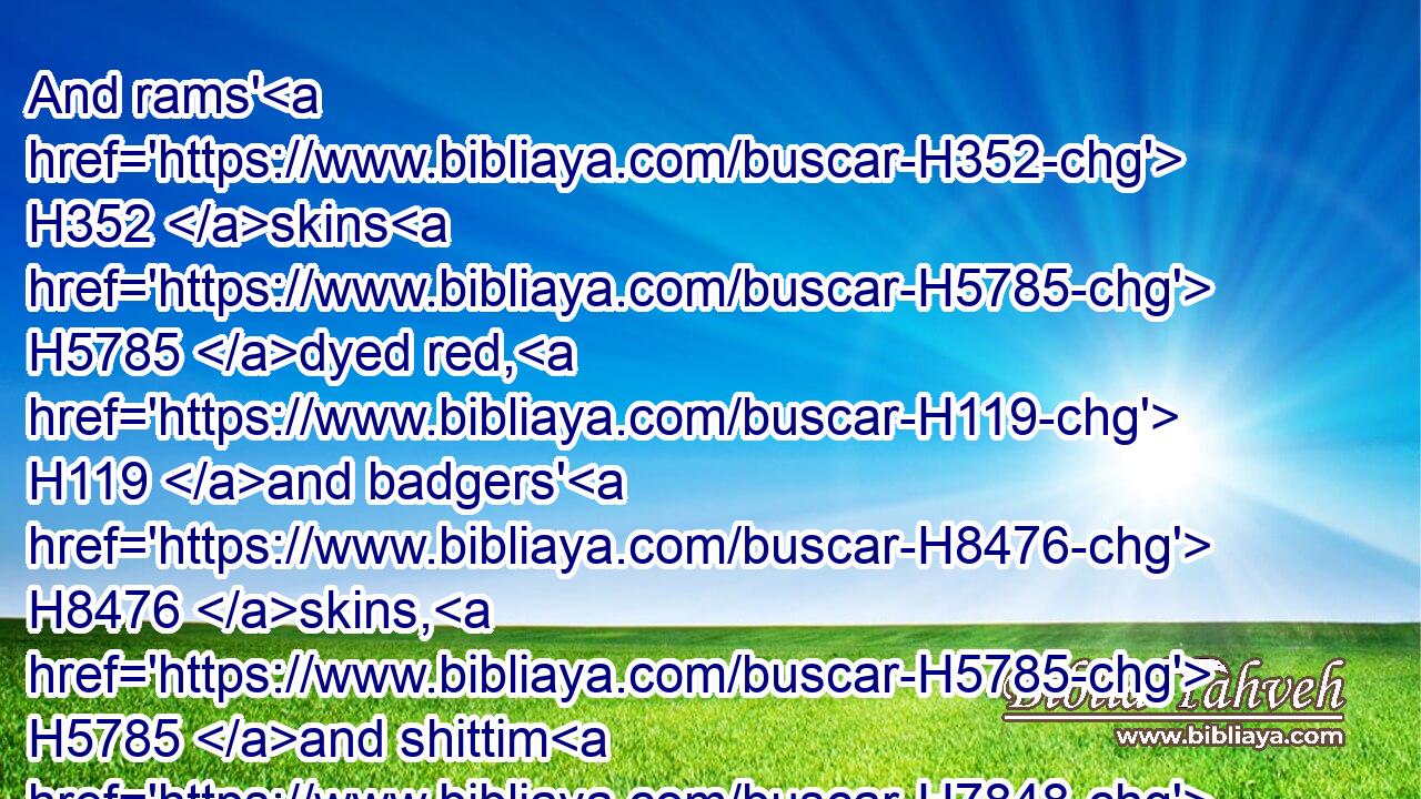 And rams' H352 skins H5785 dyed red, H119 and badgers' H8476 skins, H5785 and shittim H7848 wood,H6086