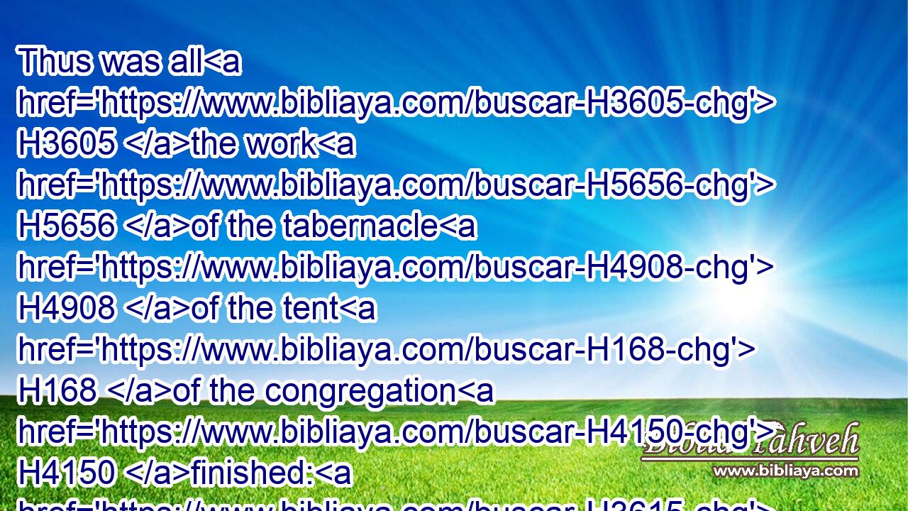 Thus was all H3605 the work H5656 of the tabernacle H4908 of the tent H168 of the congregation H4150 finished: H3615 and the children H1121 of Israel H3478 did H6213 according to all H3605 that H834 the LORD H3068 commanded H6680 (H853) Moses, H4872 so H3651 did H6213 they.