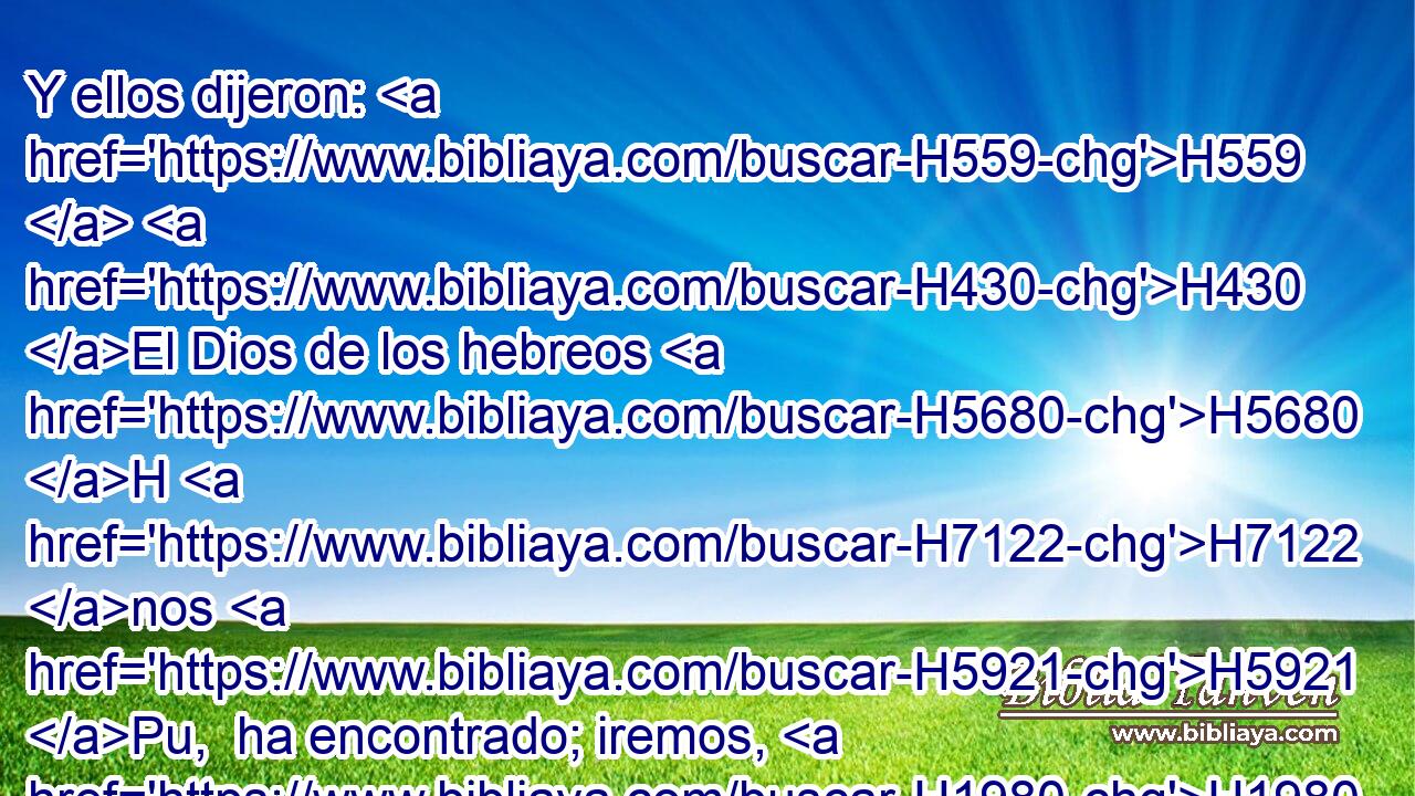 Y ellos dijeron: H559  H430 El Dios de los hebreos H5680 H H7122 nos H5921 Pu,  ha encontrado; iremos, H1980  pues, ahora, H4994 AM camino H1870  de tres H7969  días H3117  por el desierto, H4057 h y ofreceremos H2076  sacrificios a Jehová H3068  H430 nuestro H587  Dios, para que no H6435 CX venga H6293  sobre nosotros H587  con • peste H1698 h o H176 CO con • espada. H2719 