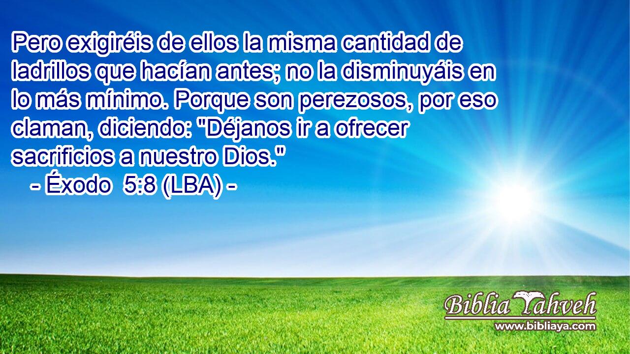 Pero exigiréis de ellos la misma cantidad de ladrillos que hacían antes; no la disminuyáis en lo más mínimo. Porque son perezosos, por eso claman, diciendo: 
