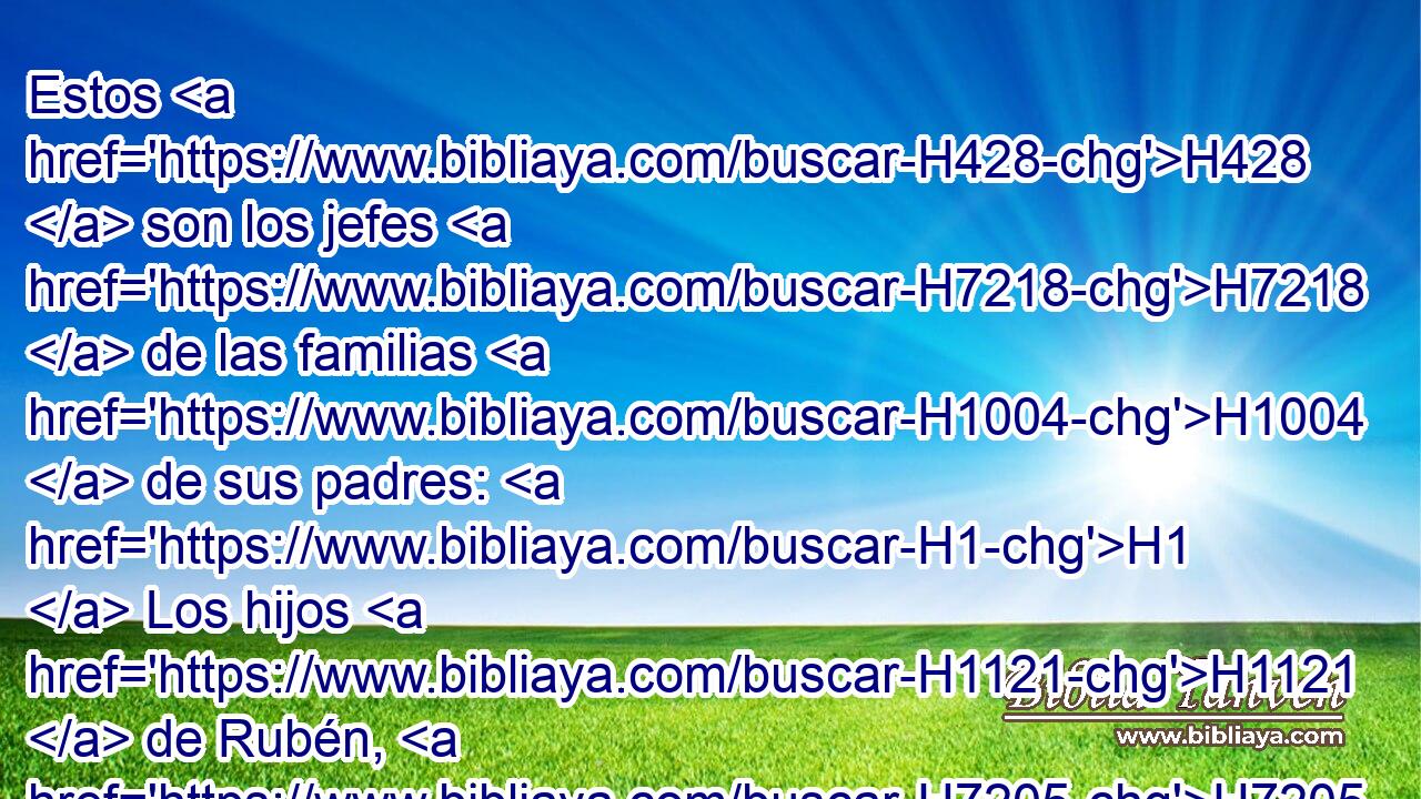 Estos H428  son los jefes H7218  de las familias H1004  de sus padres: H1  Los hijos H1121  de Rubén, H7205  el primogénito H1060  de Israel: H3478  Hanoc, H2585  • Falú, H6396  Hezrón H2696  y Carmi; H3756  estas H428  son las familias H4940  de Rubén. H7205  