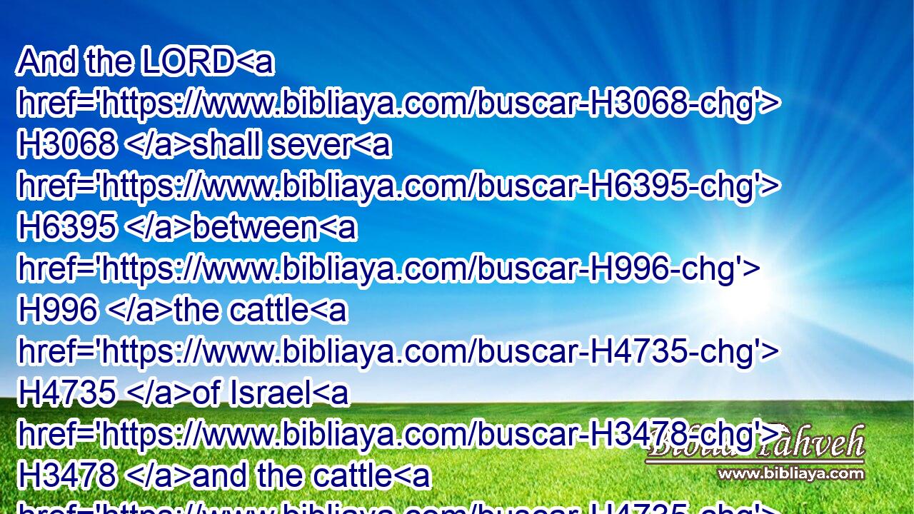 And the LORD H3068 shall sever H6395 between H996 the cattle H4735 of Israel H3478 and the cattle H4735 of Egypt: H4714 and there shall nothing H3808  H1697 die H4191 of all H4480  H3605 that is the children's H1121 of Israel.H3478