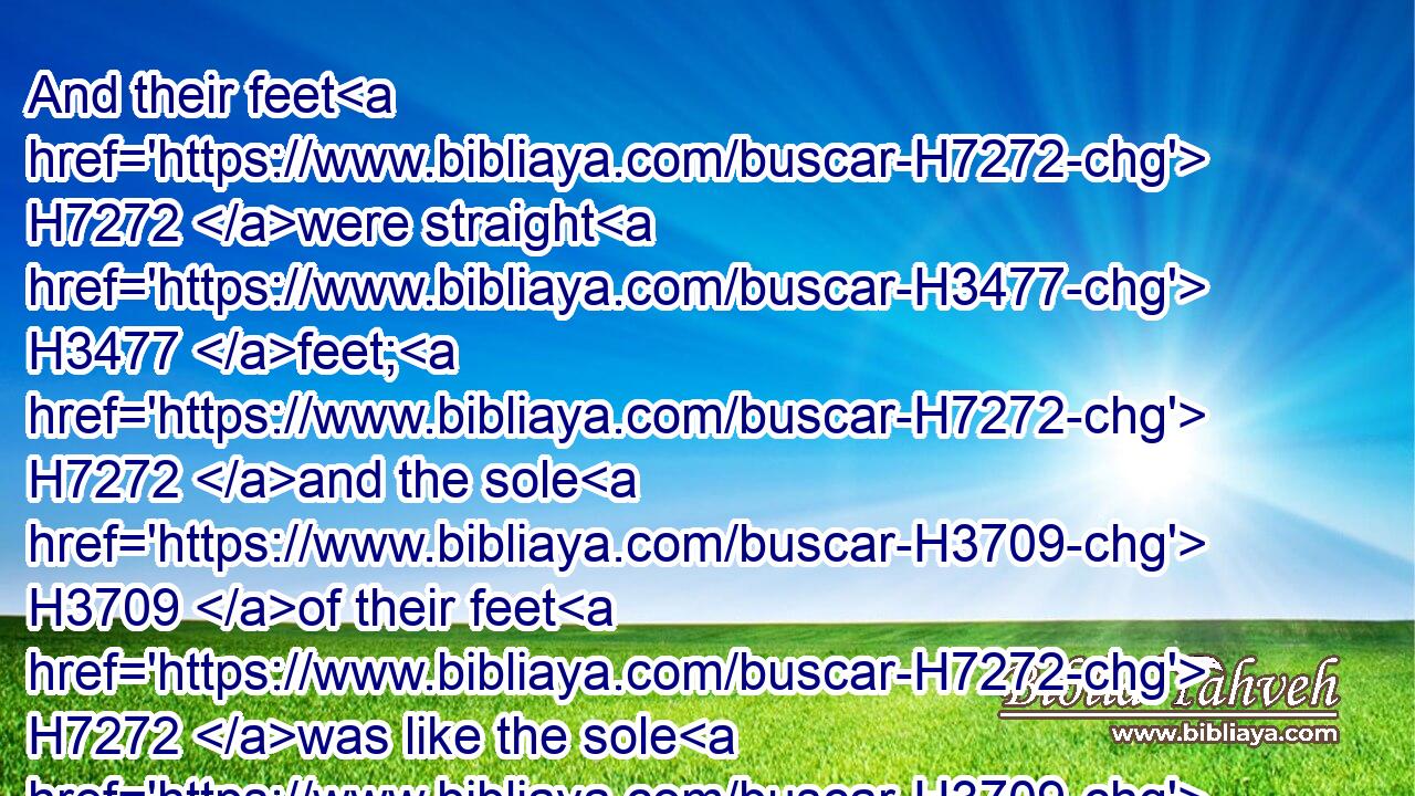 And their feet H7272 were straight H3477 feet; H7272 and the sole H3709 of their feet H7272 was like the sole H3709 of a calf's H5695 foot: H7272 and they sparkled H5340 like the colour H5869 of burnished H7044 brass.H5178