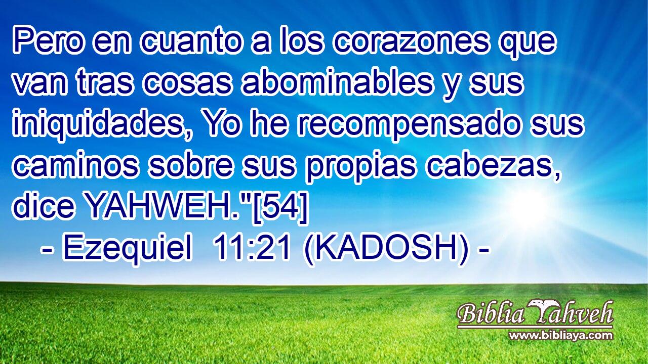  Pero en cuanto a los corazones que van tras cosas abominables y sus iniquidades, Yo he recompensado sus caminos sobre sus propias cabezas, dice YAHWEH.