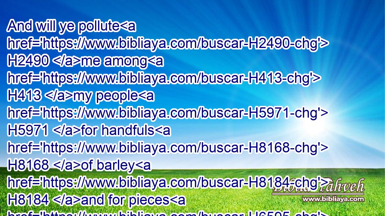 And will ye pollute H2490 me among H413 my people H5971 for handfuls H8168 of barley H8184 and for pieces H6595 of bread, H3899 to slay H4191 the souls H5315 that H834 should not H3808 die, H4191 and to save the souls alive H2421  H5315 that H834 should not H3808 live, H2421 by your lying H3576 to my people H5971 that hear H8085 your lies?H3577