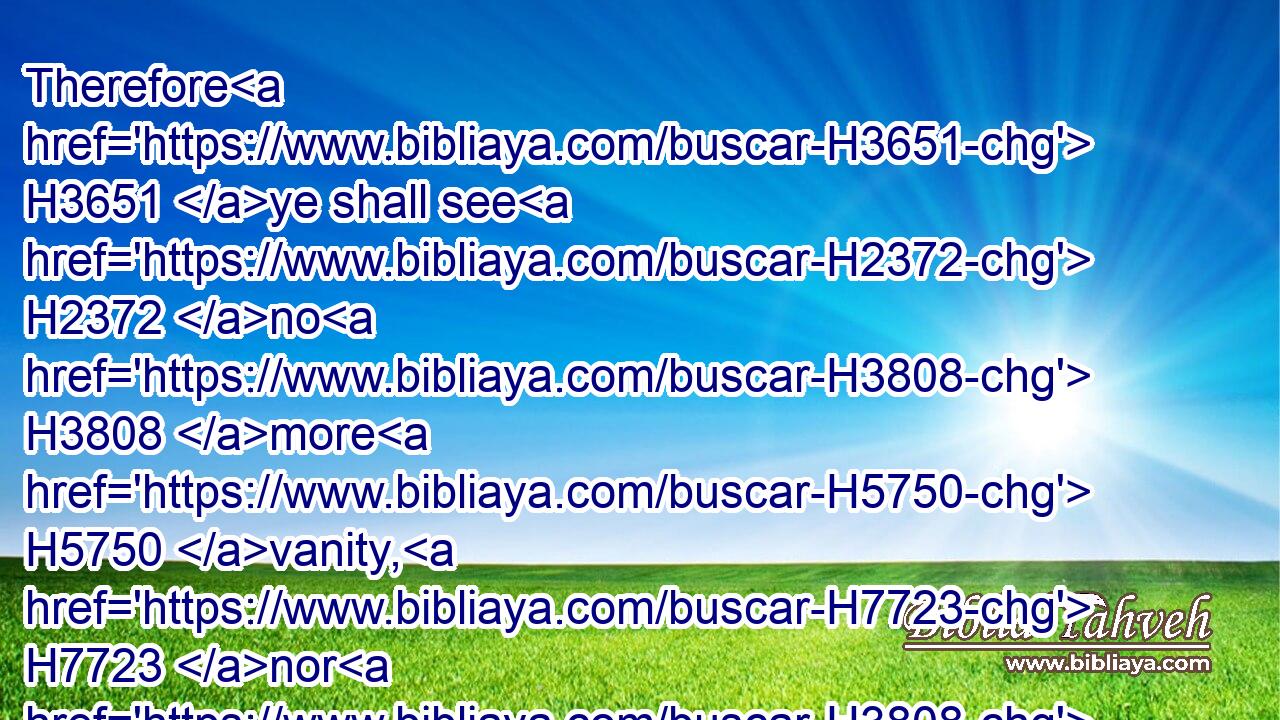 Therefore H3651 ye shall see H2372 no H3808 more H5750 vanity, H7723 nor H3808 divine H7080 divinations: H7081 for I will deliver H5337 (H853) my people H5971 out of your hand: H4480  H3027 and ye shall know H3045 that H3588 I H589 am the LORD.H3068