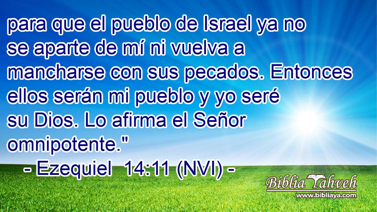  para que el pueblo de Israel ya no se aparte de mí ni vuelva a mancharse con sus pecados. Entonces ellos serán mi pueblo y yo seré su Dios. Lo afirma el Señor omnipotente.