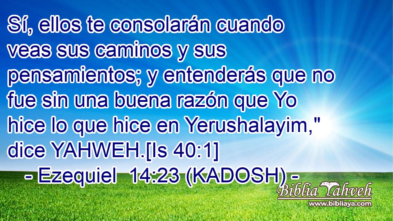  Sí, ellos te consolarán cuando veas sus caminos y sus pensamientos; y entenderás que no fue sin una buena razón que Yo hice lo que hice en Yerushalayim,