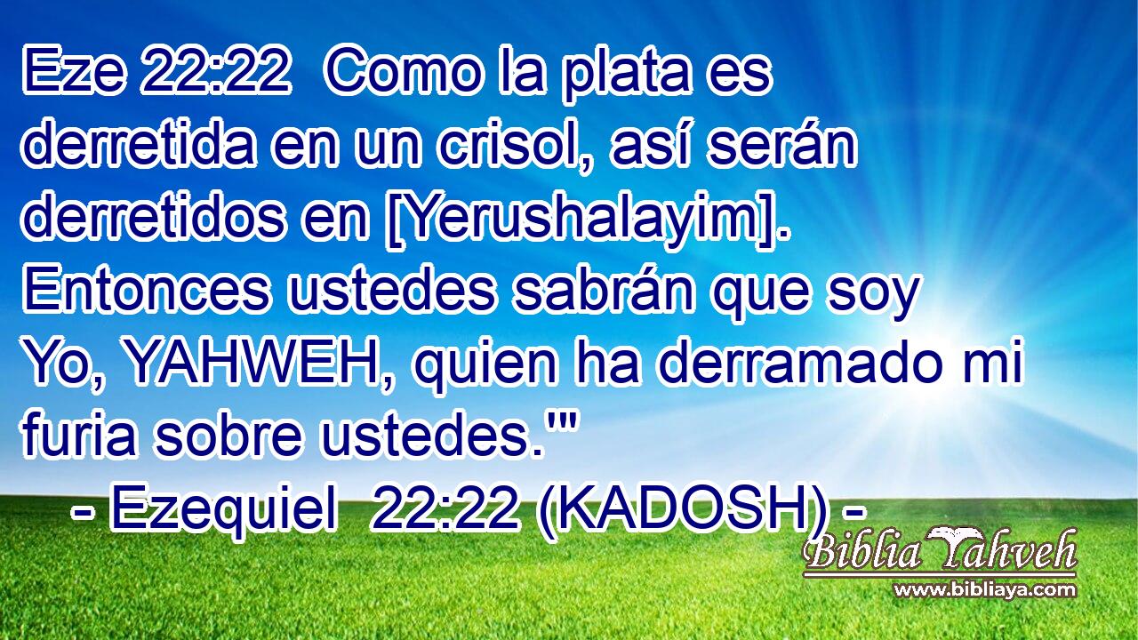  Como la plata es derretida en un crisol, así serán derretidos en [Yerushalayim]. Entonces ustedes sabrán que soy Yo, YAHWEH, quien ha derramado mi furia sobre ustedes.'