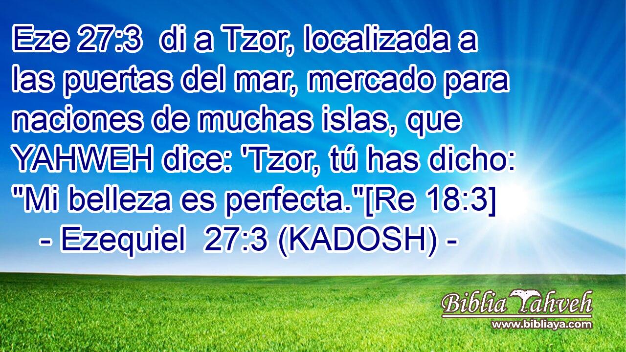  di a Tzor, localizada a las puertas del mar, mercado para naciones de muchas islas, que YAHWEH dice: 'Tzor, tú has dicho: 