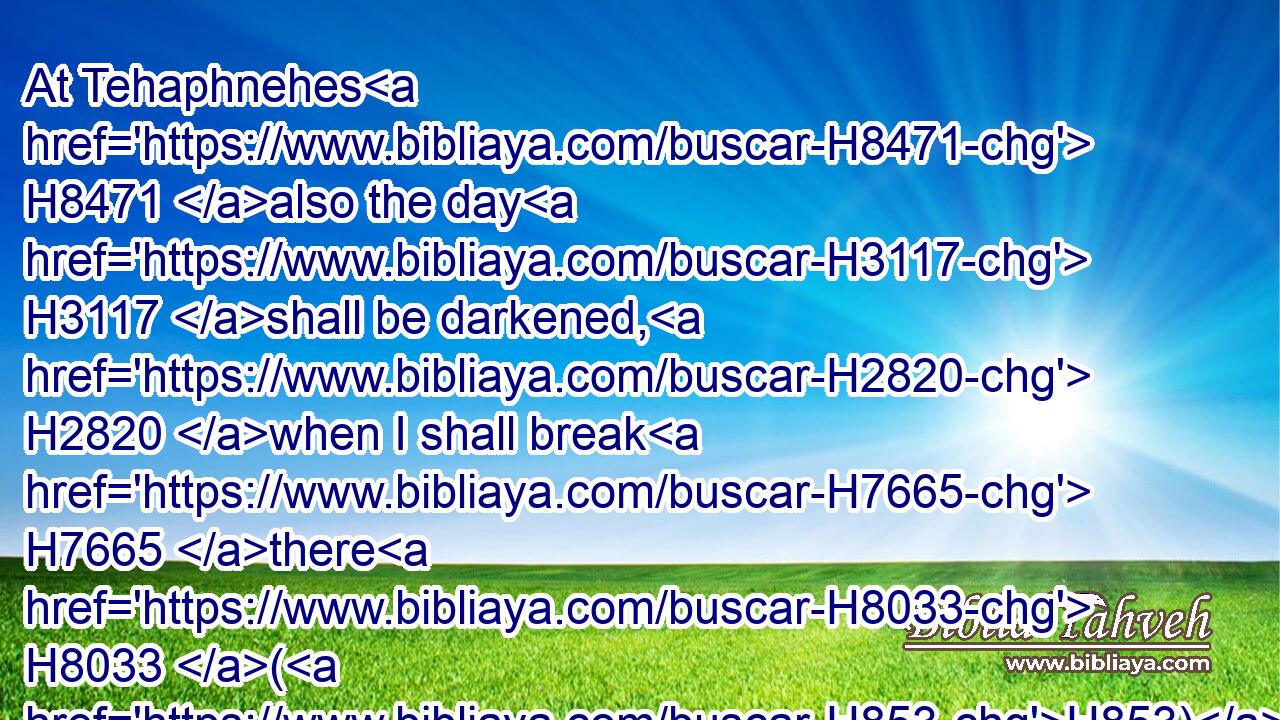 At Tehaphnehes H8471 also the day H3117 shall be darkened, H2820 when I shall break H7665 there H8033 (H853) the yokes H4133 of Egypt: H4714 and the pomp H1347 of her strength H5797 shall cease H7673 in her: as for her, H1931 a cloud H6051 shall cover H3680 her, and her daughters H1323 shall go H1980 into captivity.H7628