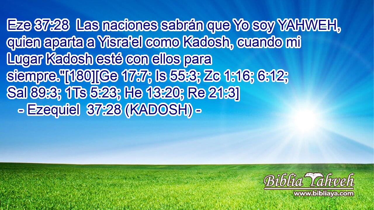  Las naciones sabrán que Yo soy YAHWEH, quien aparta a Yisra'el como Kadosh, cuando mi Lugar Kadosh esté con ellos para siempre.